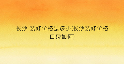 长沙 装修价格是多少(长沙装修价格口碑如何)